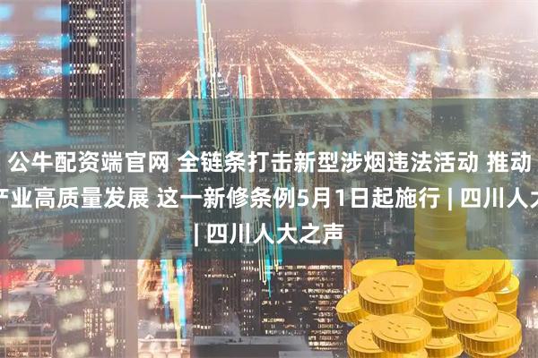 公牛配资端官网 全链条打击新型涉烟违法活动 推动烟叶产业高质量发展 这一新修条例5月1日起施行 | 四川人大之声