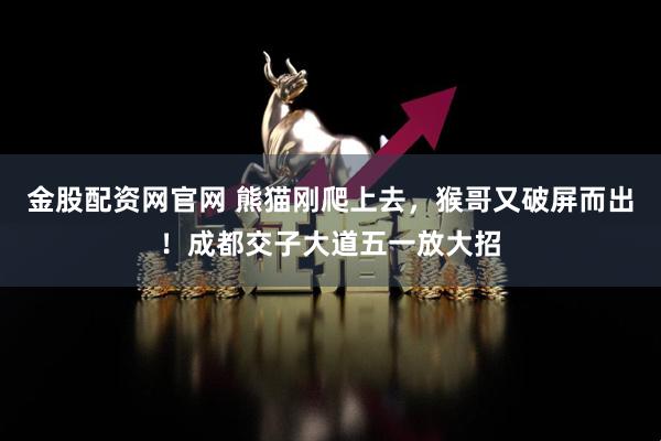 金股配资网官网 熊猫刚爬上去，猴哥又破屏而出！成都交子大道五一放大招