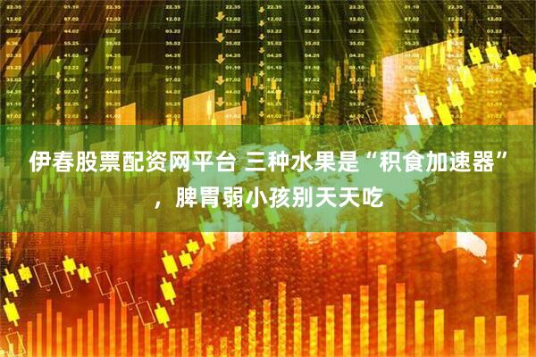 伊春股票配资网平台 三种水果是“积食加速器”，脾胃弱小孩别天天吃
