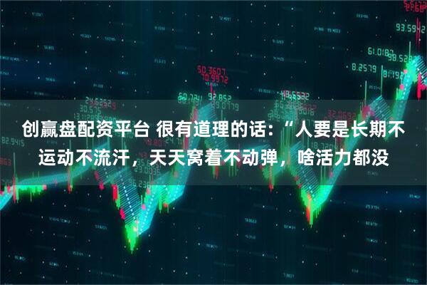 创赢盘配资平台 很有道理的话: “人要是长期不运动不流汗，天天窝着不动弹，啥活力都没
