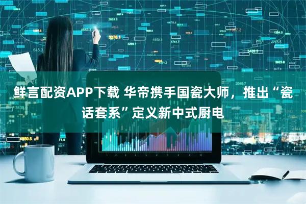鲜言配资APP下载 华帝携手国瓷大师，推出“瓷话套系”定义新中式厨电