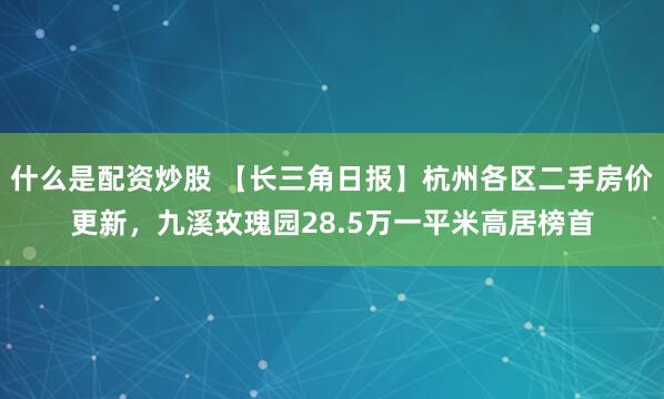 什么是配资炒股 【长三角日报】杭州各区二手房价更新，九溪玫瑰园28.5万一平米高居榜首