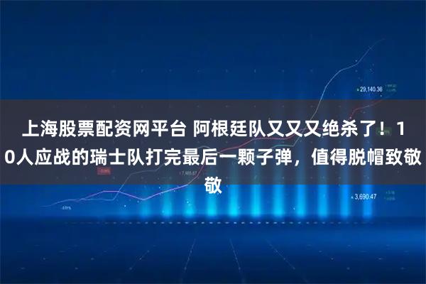 上海股票配资网平台 阿根廷队又又又绝杀了！10人应战的瑞士队打完最后一颗子弹，值得脱帽致敬