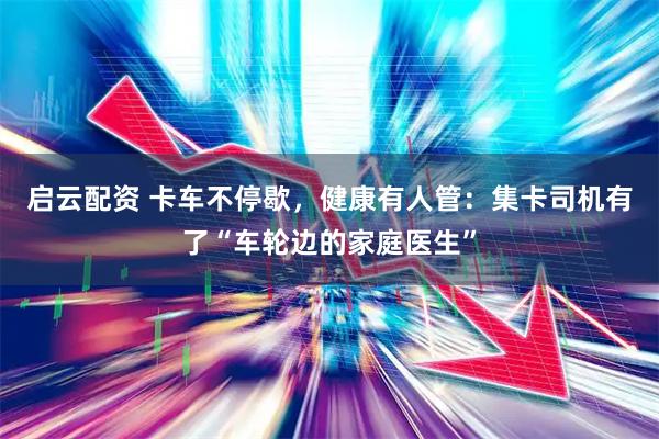 启云配资 卡车不停歇，健康有人管：集卡司机有了“车轮边的家庭医生”