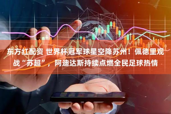 东方红配资 世界杯冠军球星空降苏州！佩德里观战“苏超”，阿迪达斯持续点燃全民足球热情