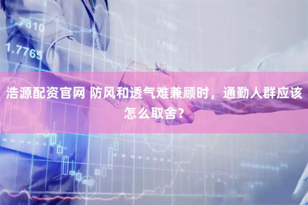 浩源配资官网 防风和透气难兼顾时，通勤人群应该怎么取舍？