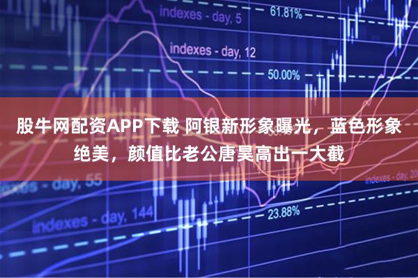 股牛网配资APP下载 阿银新形象曝光，蓝色形象绝美，颜值比老公唐昊高出一大截