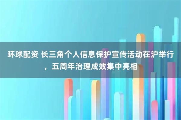 环球配资 长三角个人信息保护宣传活动在沪举行，五周年治理成效集中亮相